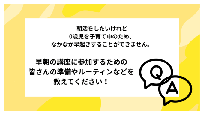 朝活をしたいけれど 0歳児を子育て中のため、 なかなか早起きすることができません。 早朝の講座に参加するための 皆さんの準備やルーティンなどを 教えてください！