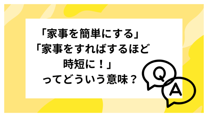 Q：「家事を簡単にする」「家事をすればするほど時短に！」ってどういう意味？他の人の変化も知りたいです！