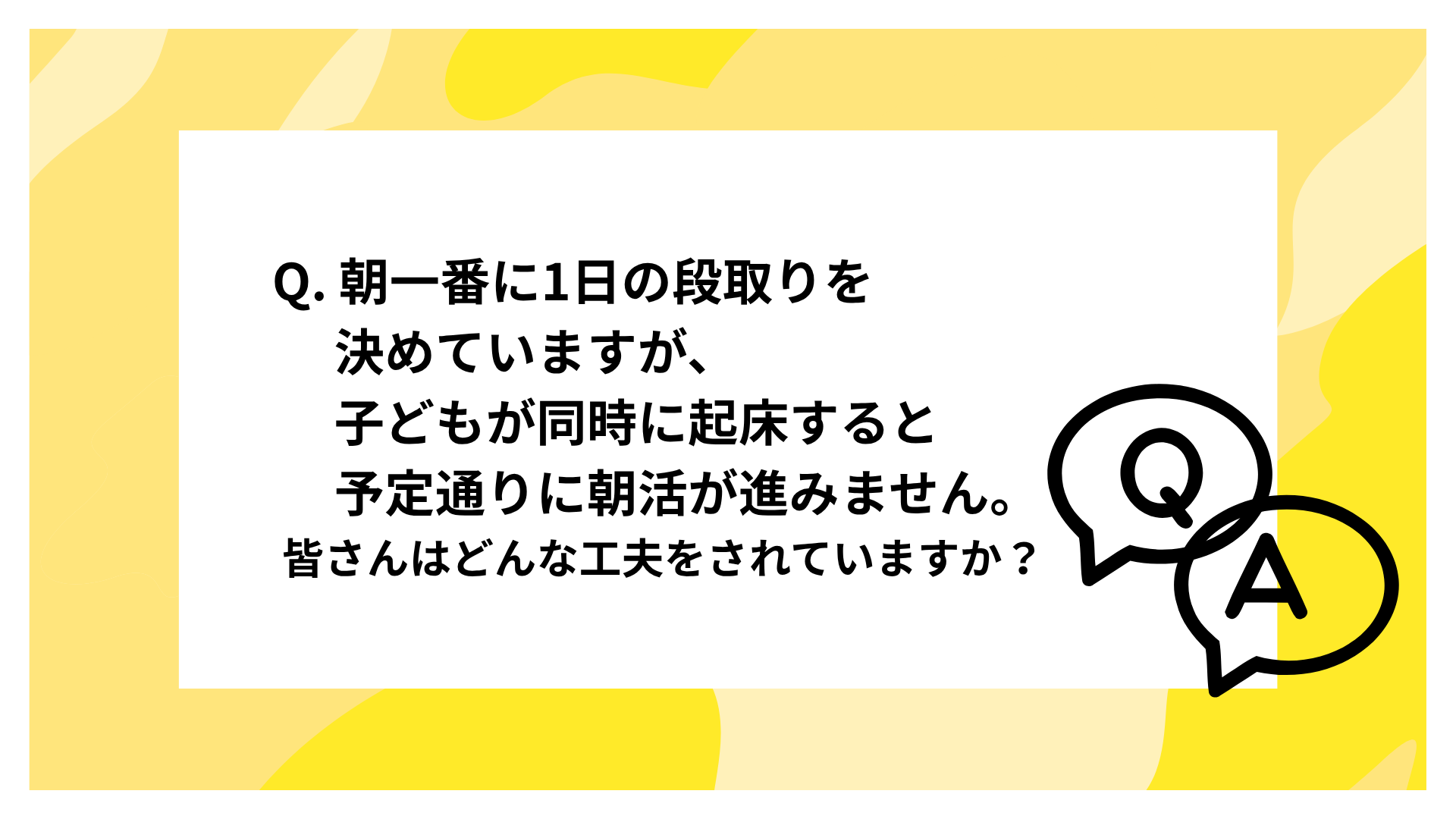 Q. 朝一番に1日の段取りを決めていますが、子どもが同時に起床すると予定通りに朝活が進みません。皆さんはどんな工夫をされていますか？