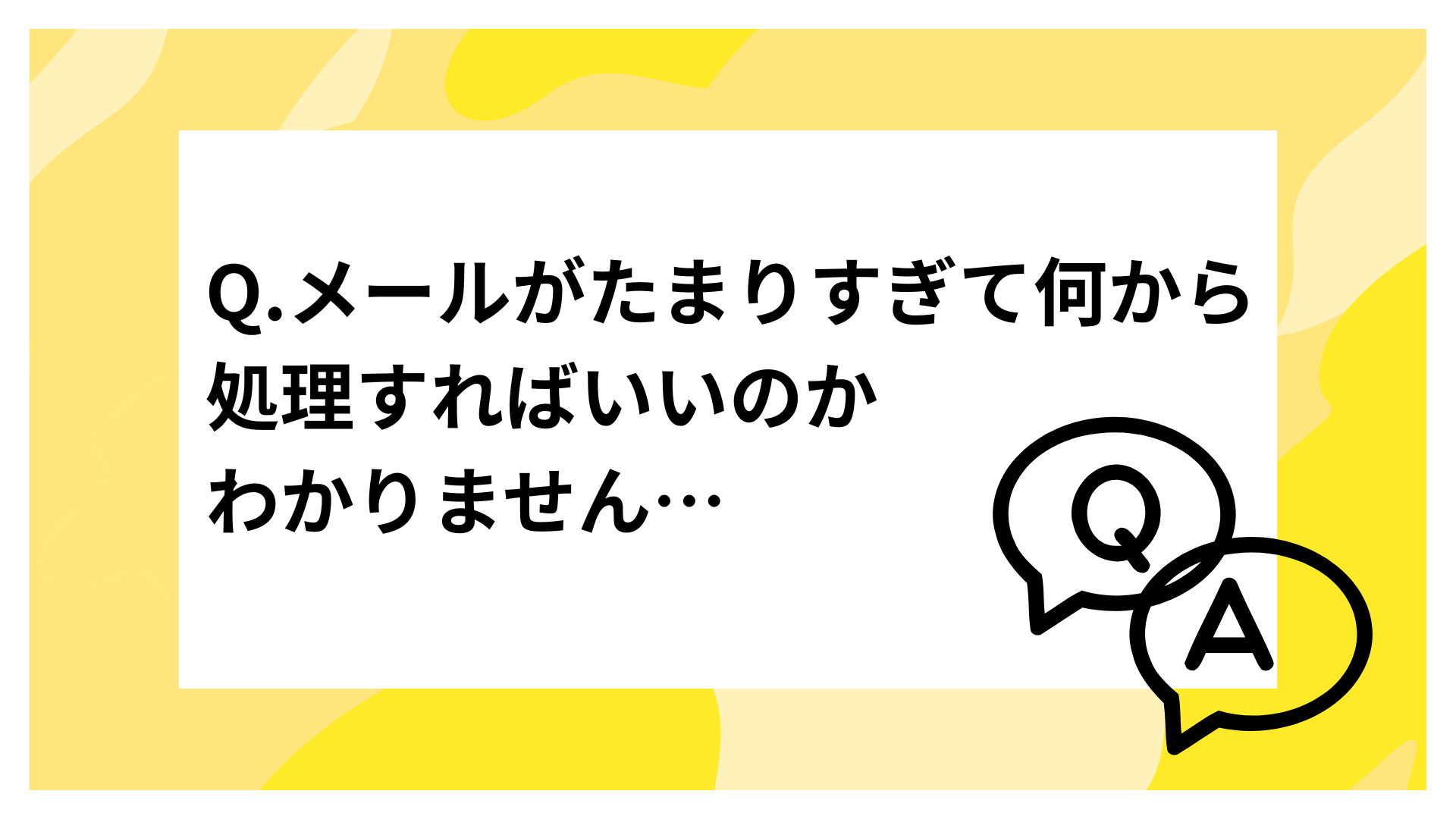 Q.メールがたまりすぎて何から処理すればいいのかわかりません…