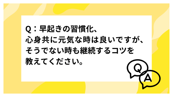 Q：早起きの習慣化、心身共に元気な時は良いですが、そうでない時も継続するコツを教えてください。