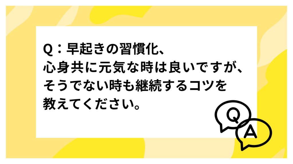 Q：早起きの習慣化、心身共に元気な時は良いですが、そうでない時も継続するコツを教えてください。