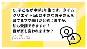 Q. 子どもが中学3年生です。タイムクリエイトlabは小さなお子さんを育てるママ向けだと感じますが、私も受講できますか？我が家も変われますか？