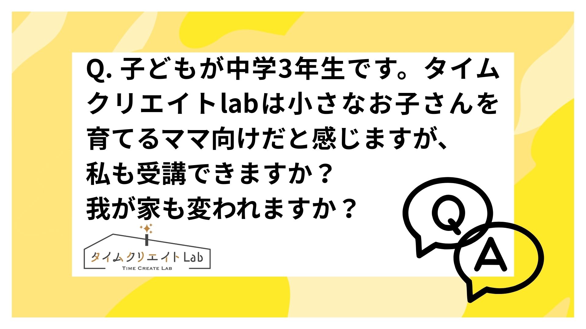 Q. 子どもが中学3年生です。タイムクリエイトlabは小さなお子さんを育てるママ向けだと感じますが、私も受講できますか?我が家も変われますか?